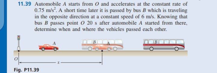 11.39 Automobile A starts from O and accelerates at the constant rate of
0.75 m/s. A short time later it is passed by bus B which is traveling
in the opposite direction at a constant speed of 6 m/s. Knowing that
bus B passes point O 20 s after automobile A started from there,
determine when and where the vehicles passed each other.
Fig. P11.39
