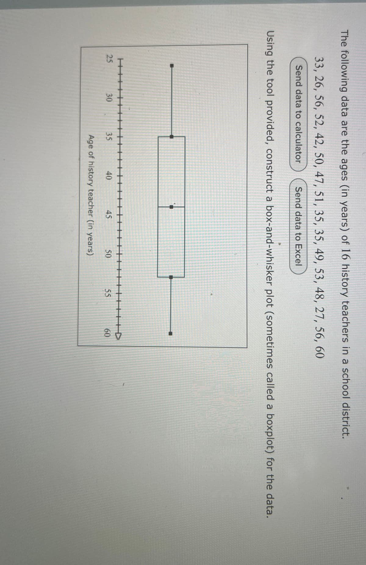 The following data are the ages (in years) of 16 history teachers in a school district.
33, 26, 56, 52, 42, 50, 47, 51, 35, 35, 49, 53, 48, 27, 56, 60
Send data to calculator
Send data to Excel
Using the tool provided, construct a box-and-whisker plot (sometimes called a boxplot) for the data.
H+++
25
30
30
35
40
45
50
55
Age of history teacher (in years)
60
60