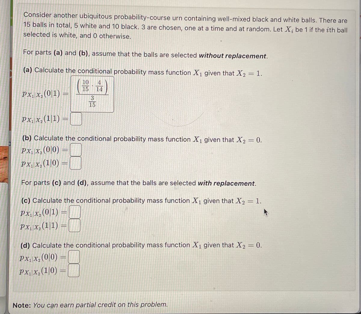 Consider another ubiquitous probability-course urn containing well-mixed black and white balls. There are
15 balls in total, 5 white and 10 black. 3 are chosen, one at a time and at random. Let X; be 1 if the ith ball
selected is white, and 0 otherwise.
For parts (a) and (b), assume that the balls are selected without replacement.
(a) Calculate the conditional probability mass function X1 given that X2 = 1.
PX1 X2 (01) =
PX1 X2 (1/1)
10 4
15 14
35
35
15
(b) Calculate the conditional probability mass function X1 given that X2 = 0.
PX₁x2(0|0) =
PX₁x₂ (10) =
For parts (c) and (d), assume that the balls are selected with replacement.
(c) Calculate the conditional probability mass function X1 given that X2 = 1.
PX₁ X2 (01)
PXX, (1/1)=
(d) Calculate the conditional probability mass function X1 given that X2 = 0.
PX₁x2(0/0) =
PX₁ X2 (10)
=
Note: You can earn partial credit on this problem.