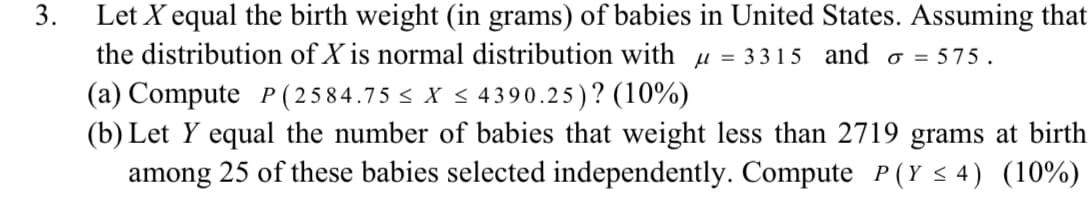 3.
Let X equal the birth weight (in grams) of babies in United States. Assuming that
the distribution of X is normal distribution with μ = 3315 and σ = 575.
(a) Compute P (2584.75 ≤ X ≤ 4390.25)? (10%)
(b) Let Y equal the number of babies that weight less than 2719 grams at birth
among 25 of these babies selected independently. Compute P(Y ≤4) (10%)