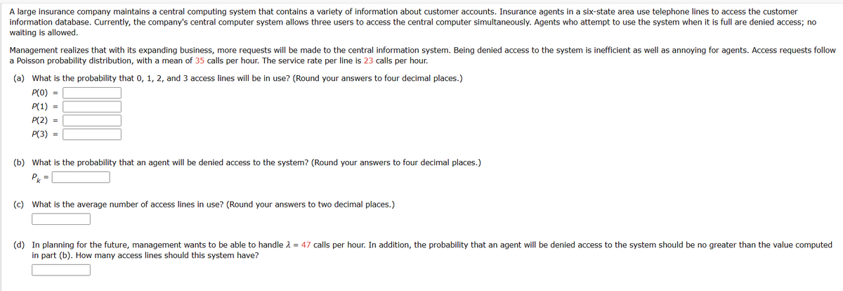 A large insurance company maintains a central computing system that contains a variety of information about customer accounts. Insurance agents in a six-state area use telephone lines to access the customer
information database. Currently, the company's central computer system allows three users to access the central computer simultaneously. Agents who attempt to use the system when it is full are denied access; no
waiting is allowed.
Management realizes that with its expanding business, more requests will be made to the central information system. Being denied access to the system is inefficient as well as annoying for agents. Access requests follow
a Poisson probability distribution, with a mean of 35 calls per hour. The service rate per line is 23 calls per hour.
(a) What is the probability that 0, 1, 2, and 3 access lines will be in use? (Round your answers to four decimal places.)
P(O)
P(1)
P(2)
P(3)
=
=
(b) What is the probability that an agent will be denied access to the system? (Round your answers to four decimal places.)
Pk
(c) What is the average number of access lines in use? (Round your answers to two decimal places.)
(d) In planning for the future, management wants to be able to handle λ = 47 calls per hour. In addition, the probability that an agent will be denied access to the system should be no greater than the value computed
in part (b). How many access lines should this system have?