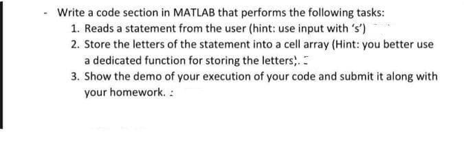 Write a code section in MATLAB that performs the following tasks:
1. Reads a statement from the user (hint: use input with 's')
2. Store the letters of the statement into a cell array (Hint: you better use
a dedicated function for storing the letters,.
3. Show the demo of your execution of your code and submit it along with
your homework. :
