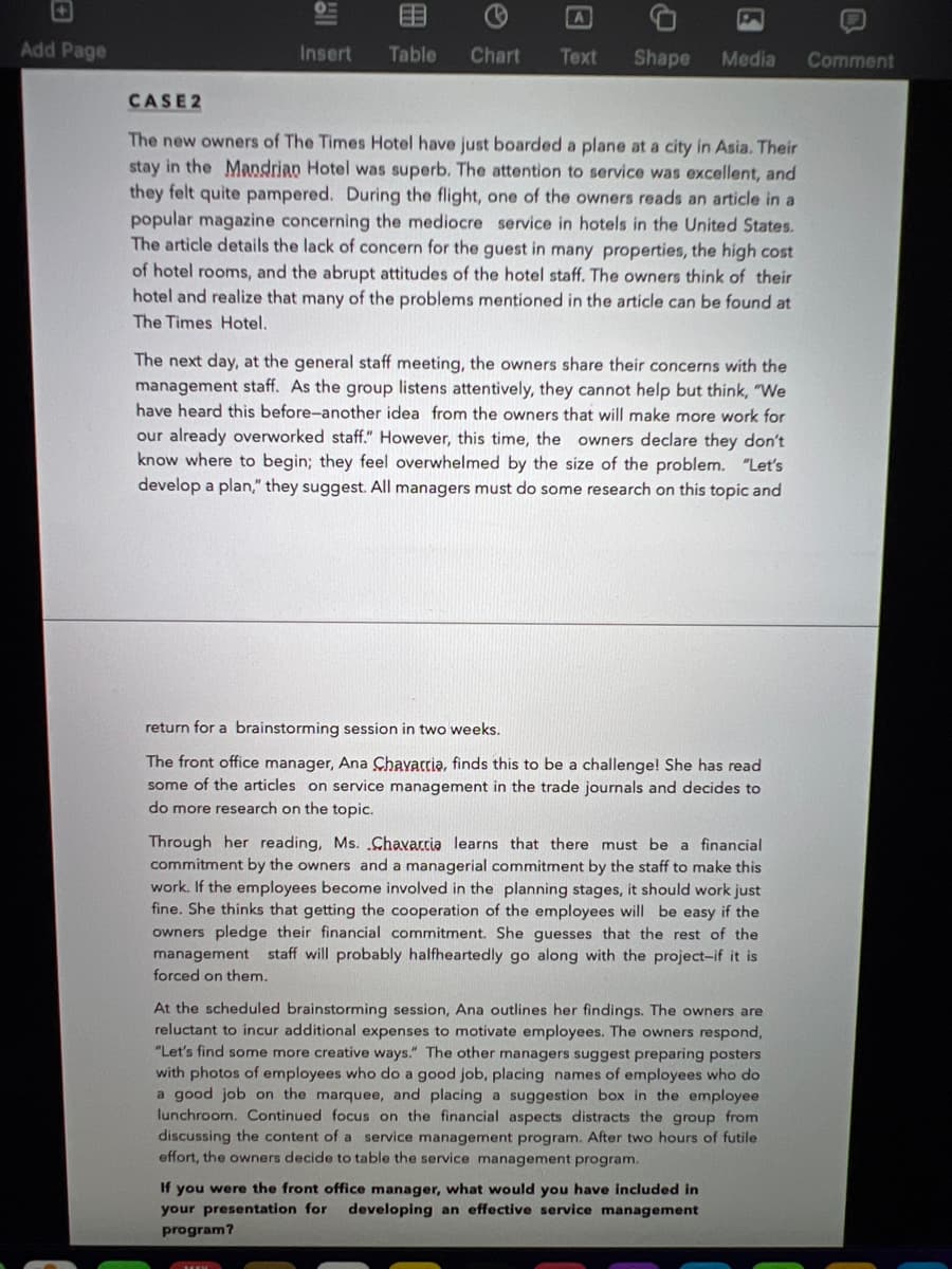EE
Add Page
Insert
Table
Chart
Тext
Shape
Media
Comment
CASE2
The new owners of The Times Hotel have just boarded a plane at a city in Asia. Their
stay in the Mandrian Hotel was superb. The attention to service was excellent, and
they felt quite pampered. During the flight, one of the owners reads an article in a
popular magazine concerning the mediocre service in hotels in the United States.
The article details the lack of concern for the guest in many properties, the high cost
of hotel rooms, and the abrupt attitudes of the hotel staff. The owners think of their
hotel and realize that many of the problems mentioned in the article can be found at
The Times Hotel.
The next day, at the general staff meeting, the owners share their concerns with the
management staff. As the group listens attentively, they cannot help but think, "We
have heard this before-another idea from the owners that will make more work for
our already overworked staff." However, this time, the owners declare they don't
know where to begin; they feel overwhelmed by the size of the problem. "Let's
develop a plan," they suggest. All managers must do some research
this topic and
return for a brainstorming session in two weeks.
The front office manager, Ana Chavarria, finds this to be a challenge! She has read
some of the articles on service management in the trade journals and decides to
do more research on the topic.
Through her reading, Ms. Chavarcia learns that there must be a financial
commitment by the owners and a managerial commitment by the staff to make this
work. If the employees become involved in the planning stages, it should work just
fine. She thinks that getting the cooperation of the employees will be easy if the
owners pledge their financial commitment. She guesses that the rest of the
management staff will probably halfheartedly go along with the project-if it is
forced on them.
At the scheduled brainstorming session, Ana outlines her findings. The owners are
reluctant to incur additional expenses to motivate employees. The owners respond,
"Let's find some more creative ways." The other managers suggest preparing posters
with photos of employees who do a good job, placing names of employees who do
a good job on the marquee, and placing a suggestion box in the employee
lunchroom. Continued focus on the financial aspects distracts the group from
discussing the content of a service management program. After two hours of futile
effort, the owners decide to table the service management program.
If you were the front office manager, what would you have included in
your presentation for developing an effective service management
program?
日
