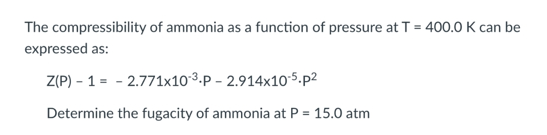 The compressibility of ammonia as a function of pressure at T = 400.0 K can be
expressed as:
Z(P) - 1
– 2.771x10-3.P – 2.914x10-5.p2
-
Determine the fugacity of ammonia at P = 15.0 atm
