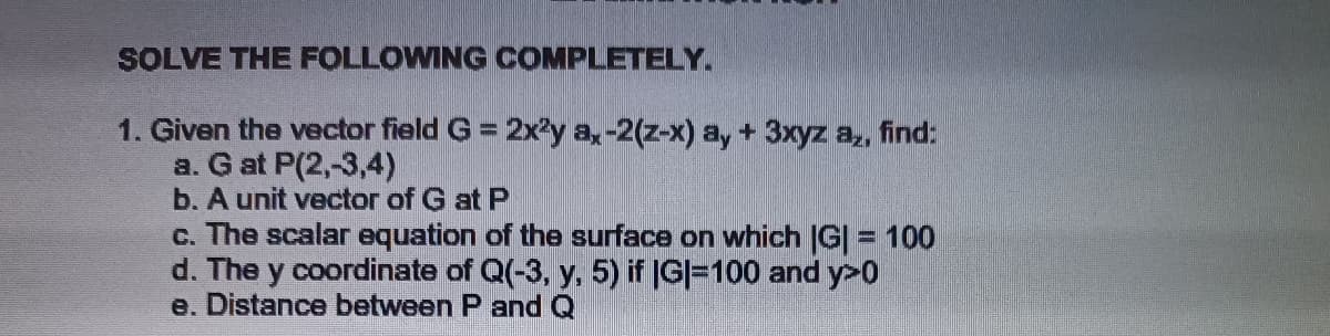 SOLVE THE FOLLOWING COMPLETELY.
1. Given the vector field G = 2x²y ax-2(z-x) a, + 3xyz az, find:
a. G at P(2,-3,4)
b. A unit vector of G at P
c. The scalar equation of the surface on which IG| = 100
d. The y coordinate of Q(-3, y, 5) if (G|=100 and y>0
e. Distance between P and Q
