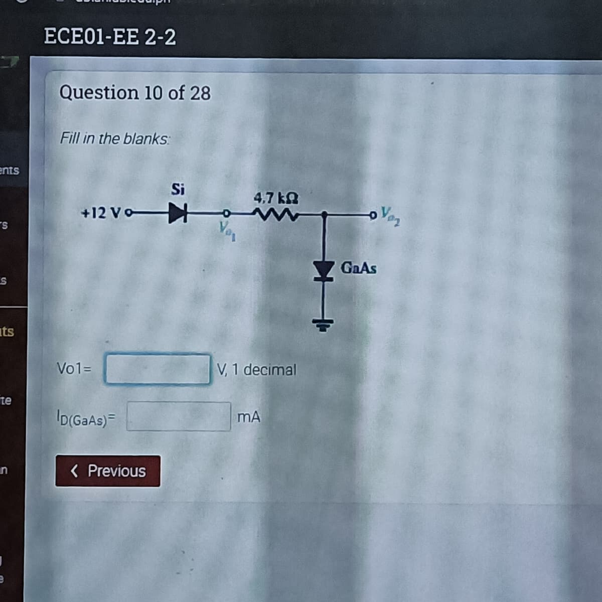 ECE01-EE 2-2
Question 10 of 28
Fill in the blanks:
ents
Si
4.7 kA
+12 Vo
Vaz
Ver
S.
GAAS
its
Vo1=
V, 1 decimal
te
ID(GaAs)=
mA
( Previous
