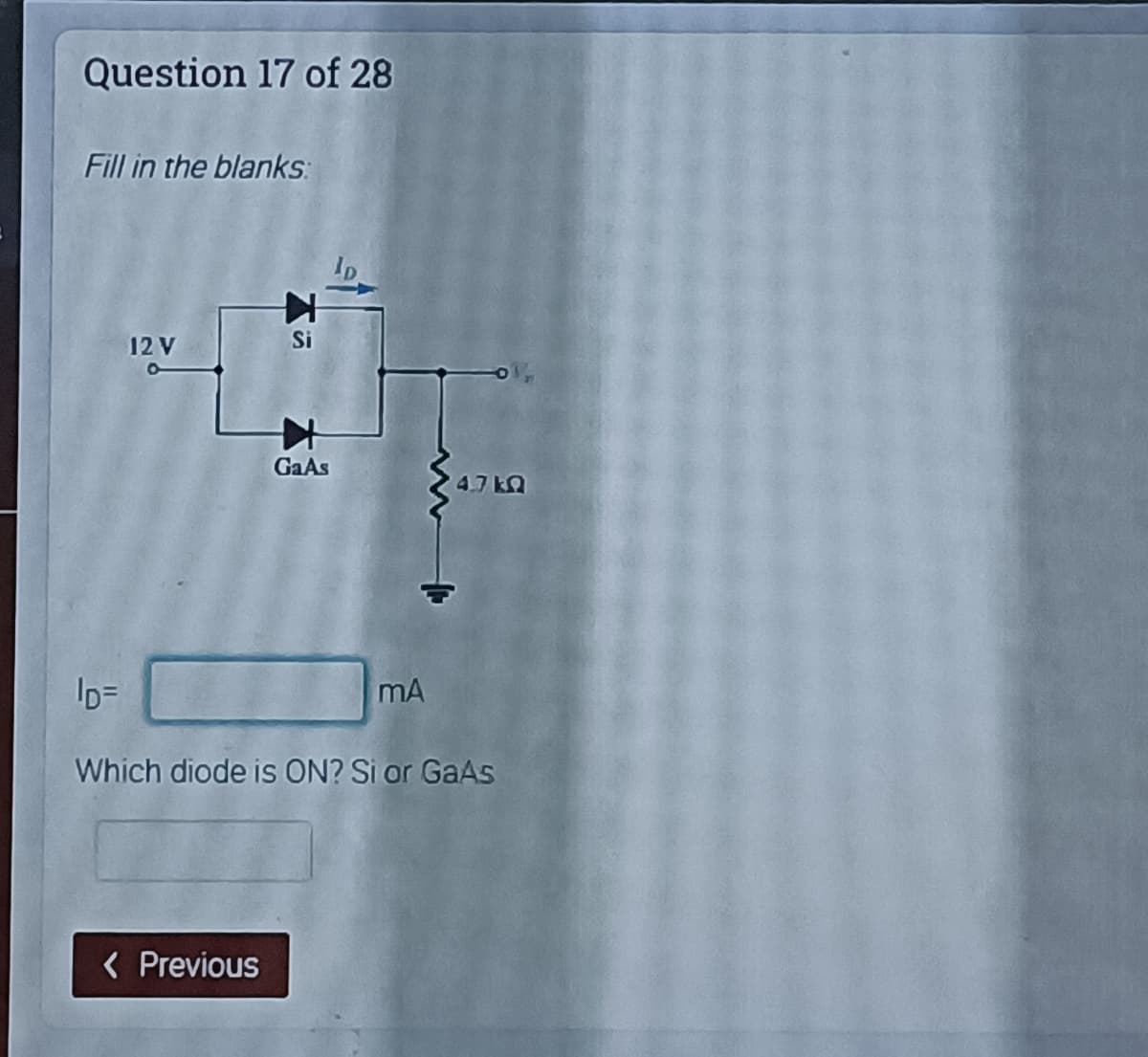 Question 17 of 28
Fill in the blanks:
12 V
Si
GaAs
4.7 kQ
ID=
mA
Which diode is ON? Si or GaAs
< Previous
