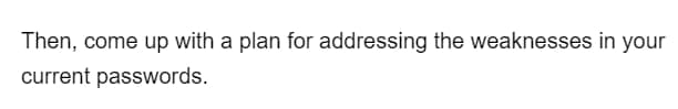 Then, come up with a plan for addressing the weaknesses in your
current passwords.