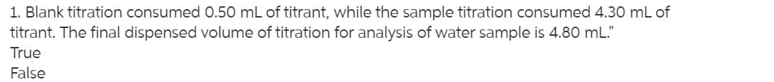 1. Blank titration consumed 0.50 mL of titrant, while the sample titration consumed 4.30 mL of
titrant. The final dispensed volume of titration for analysis of water sample is 4.80 mL."
True
False
