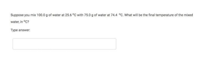 Suppose you mix 100.0 g of water at 25.6 °C with 75.0 g of water at 74.4 °C. What will be the final temperature of the mixed
water, in °C?
Type answer:
