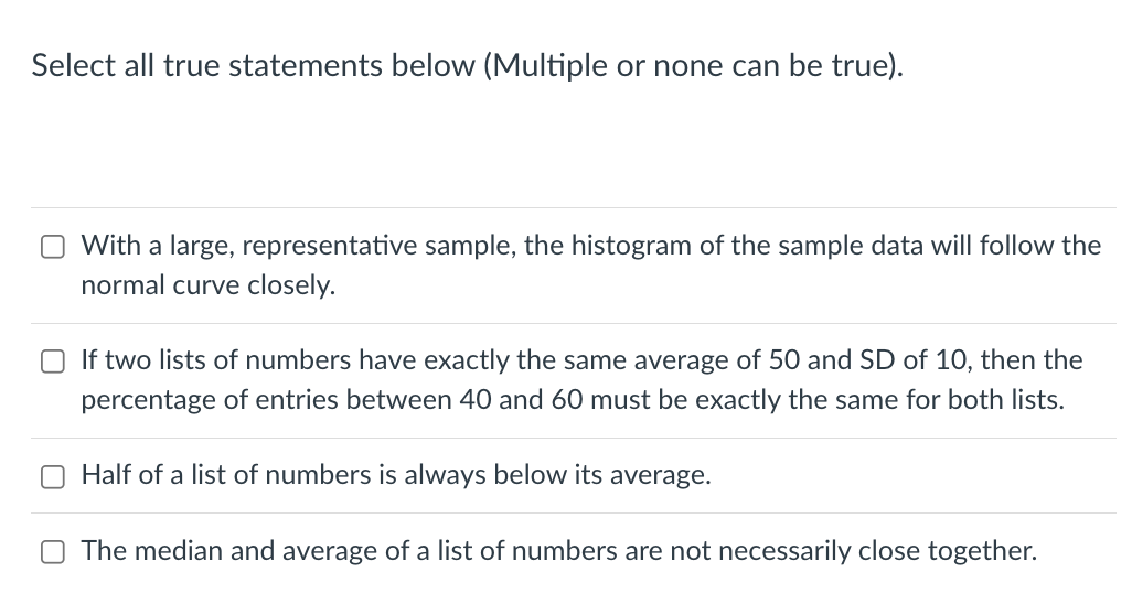 Select all true statements below (Multiple or none can be true).
With a large, representative sample, the histogram of the sample data will follow the
normal curve closely.
If two lists of numbers have exactly the same average of 50 and SD of 10, then the
percentage of entries between 40 and 60 must be exactly the same for both lists.
Half of a list of numbers is always below its average.
The median and average of a list of numbers are not necessarily close together.
