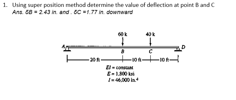 1. Using super position method determine the value of deflection at point B and C
Ans. ōB = 2.43 in. and. 6C =1.77 in. downward
20 fl-
60 k
Į
B
-10 fl-
E} = constant
E = 1,800 ksi
¡= 46,000 in.4
40 k
↓
C
-10 ft-