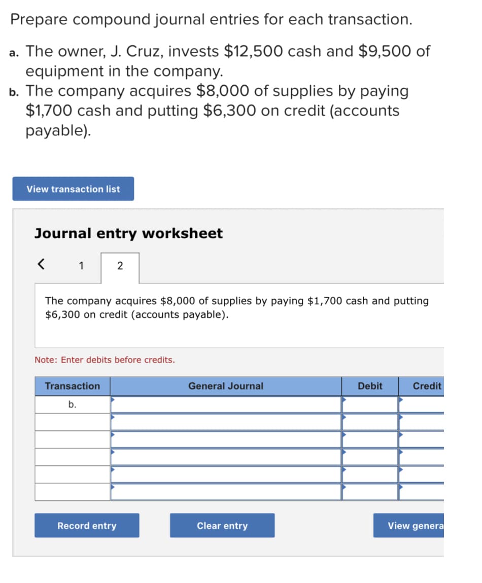 Prepare compound journal entries for each transaction.
a. The owner, J. Cruz, invests $12,500 cash and $9,500 of
equipment in the company.
b. The company acquires $8,000 of supplies by paying
$1,700 cash and putting $6,300 on credit (accounts
payable).
View transaction list
Journal entry worksheet
1
2
The company acquires $8,000 of supplies by paying $1,700 cash and putting
$6,300 on credit (accounts payable).
Note: Enter debits before credits.
Transaction
General Journal
Debit
Credit
b.
Record entry
Clear entry
View genera
