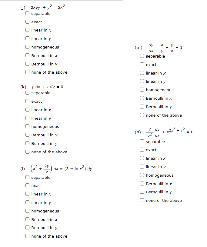 (1) 2xyy' + y² = 2x²
separable
exact
linear in x
linear in y
homogeneous
Bernoulli in x
Bernoulli in y
none of the above
(k) y dx + x dy = 0
separable
exact
linear in x
linear in y
homogeneous
Bernoulli in x
Bernoulli in y
none of the above
(1) (x² + 2x).
separable
exact
linear in x
linear in y
homogeneous
Bernoulli in x
Bernoulli in y
none of the above
dx = (3 - In x²) dy
(m)
dy
dx
y
separable
exact
linear in x
linear in y
homogeneous
Bernoulli in x
Bernoulli in y
none of the above
Y dy + 2x³ + y²
x² dx
separable
exact
linear in x
linear in y
homogeneous
Bernoulli in x
Bernoulli in y
none of the above
=
(n) y d
+
+ 1
= 0