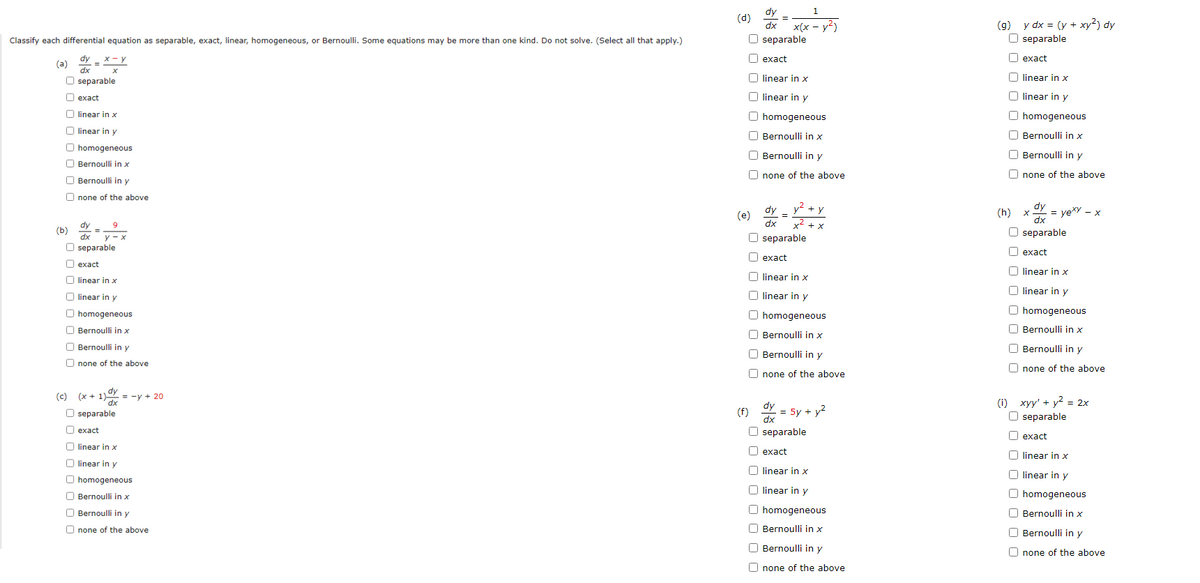 Classify each differential equation as separable, exact, linear, homogeneous, or Bernoulli. Some equations may be more than one kind. Do not solve. (Select all that apply.)
dy_ x - y
(a)
dx
X
O separable
exact
linear in x
linear in y
O homogeneous
Bernoulli in x
Bernoulli in y
none of the above
dy 9
=
dx
Oseparable
O exact
linear in x
linear in y
homogeneous
Bernoulli in x
Bernoulli in y
Onone of the above
(c) (x + 1) = -y + 20
dx
separable
exact
linear in x
linear
O homogeneous
in y
(b)
0 0 0 0 0
00000000
y-x
Bernoulli in x
Bernoulli in y
none of the above
dy
1
=
dx x(x - y²)
O separable
exact
linear in x
linear in y
O homogeneous
Bernoulli in x
Bernoulli in y
Onone of the above
dy_y² + y
x² + x
dx
Oseparable
exact
U linear in x
O linear in y
O homogeneous
Bernoulli in x
Bernoulli in y
Onone of the above
dy
(f) = 5y + y²
dx
Oseparable
exact
linear in x
linear in y
homogeneous
Bernoulli in x
Bernoulli in y
none of the above
(d)
0 0 0 0 0 0 0 0
00000000
(e)
00000000
00000000
(g) y dx = (y + xy²) dy
O separable
exact
linear in x
O linear in y
O homogeneous
Bernoulli in x
Bernoulli in y
Onone of the above.
x = yexy - x
O separable
dy
dx
exact
linear in x
linear in y
O homogeneous
Bernoulli in x
Bernoulli in y
Onone of the above
(h)
0000000
(1) xyy' + y² = 2x
O separable
exact
linear in x
linear
in y
O homogeneous
Bernoulli in x
Bernoulli in y
Onone of the above
0 0 0 0 0 0 0 0