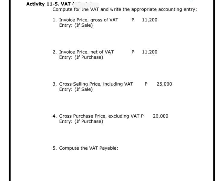 Activity 11-5. VAT (
Compute for tne VAT and write the appropriate accounting entry:
1. Invoice Price, gross of VAT
Entry: (If Sale)
P 11,200
2. Invoice Price, net of VAT
Entry: (If Purchase)
P
11,200
P 25,000
3. Gross Selling Price, including VAT
Entry: (If Sale)
4. Gross Purchase Price, excluding VAT P
Entry: (If Purchase)
20,000
5. Compute the VAT Payable:
