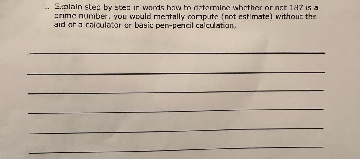 L. Expiain step by step in words how to determine whether or not 187 is a
prime number. you would mentally compute (not estimate) without the
aid of a calculator or basic pen-pencil calculation,