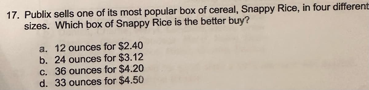 17. Publix sells one of its most popular box of cereal, Snappy Rice, in four different
sizes. Which box of Snappy Rice is the better buy?
a. 12 ounces for $2.40
b. 24 ounces for $3.12
c. 36 ounces for $4.20
d. 33 ounces for $4.50