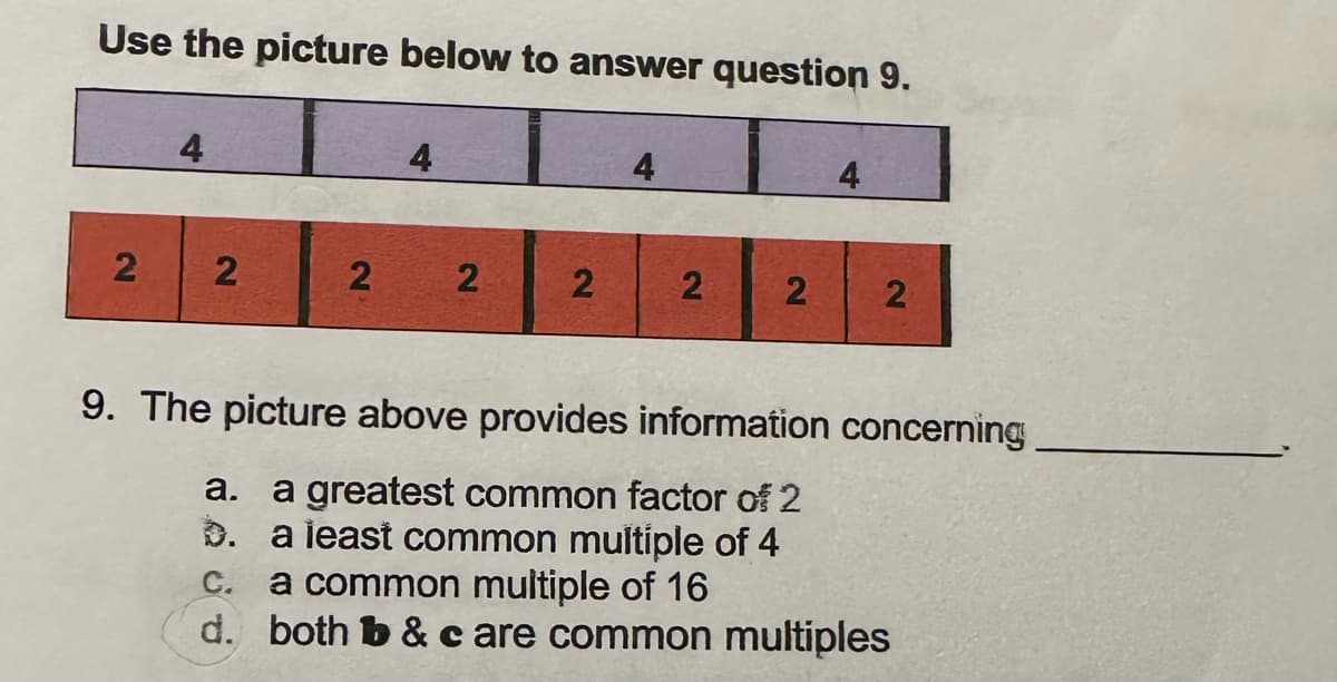 Use the picture below to answer question 9.
4
2 2
2
4
2
2
4
2 2
4
2
9. The picture above provides information concerning
a. a greatest common factor of 2
b. a least common multiple of 4
C. a common multiple of 16
d. both b&c are common multiples