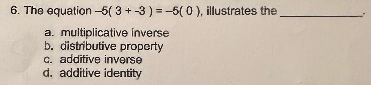 6. The equation -5( 3 + -3) = -5(0), illustrates the
a. multiplicative inverse
b. distributive property
c. additive inverse
d. additive identity