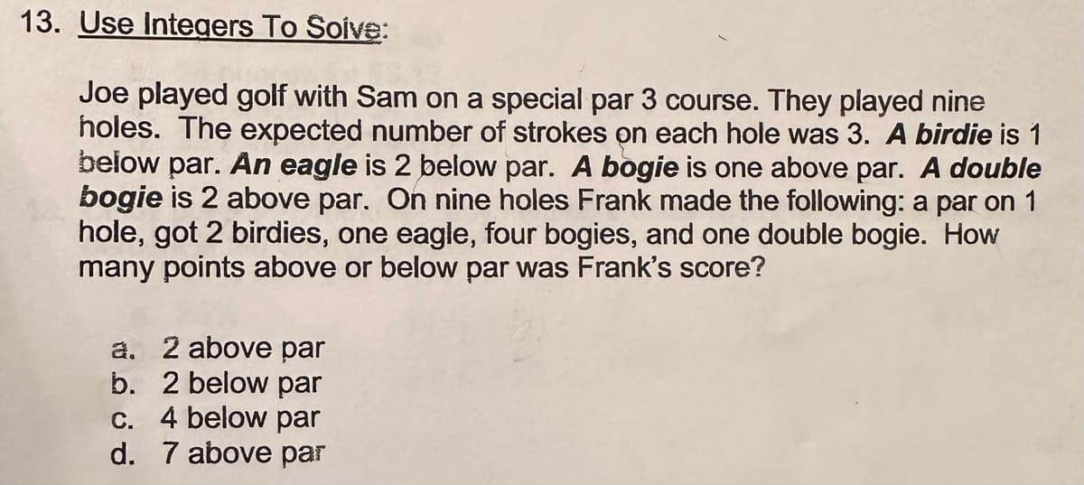 13. Use Integers To Solve:
Joe played golf with Sam on a special par 3 course. They played nine
holes. The expected number of strokes on each hole was 3. A birdie is 1
below par. An eagle is 2 below par. A bogie is one above par. A double
bogie is 2 above par. On nine holes Frank made the following: a par on 1
hole, got 2 birdies, one eagle, four bogies, and one double bogie. How
many points above or below par was Frank's score?
a. 2 above par
b. 2 below par
c. 4 below par
d. 7 above par