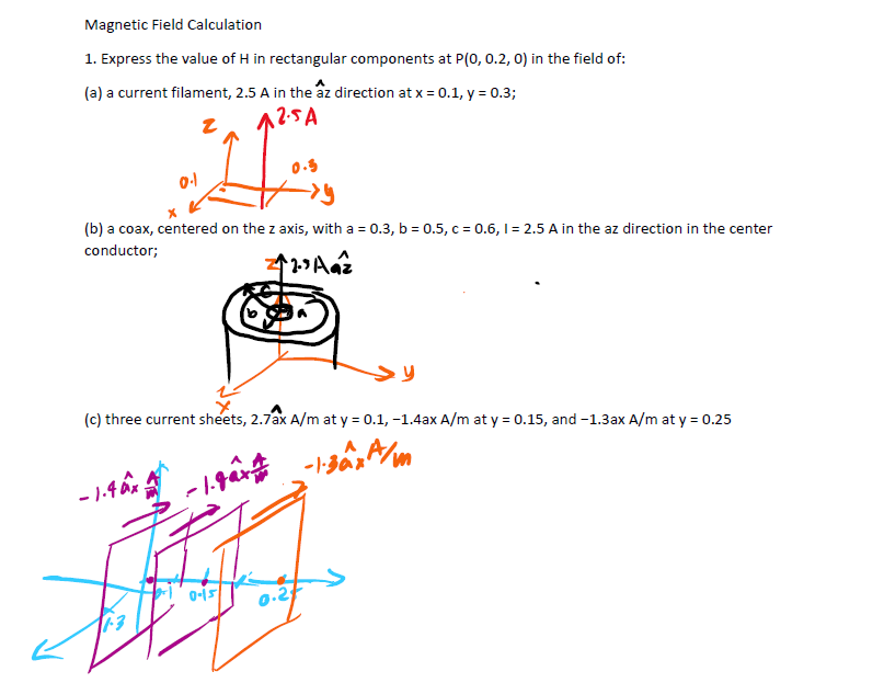 Magnetic Field Calculation
1. Express the value of H in rectangular components at P(0, 0.2, 0) in the field of:
(a) a current filament, 2.5 A in the âz direction at x = 0.1, y = 0.3;
A2-SA
0.3
0-1
→→y
(b) a coax, centered on the z axis, with a = 0.3, b=0.5, c = 0.6, 1 = 2.5 A in the az direction in the center
conductor;
12.³ Aaz
(c) three current sheets, 2.7ax A/m at y = 0.1, -1.4ax A/m at y = 0.15, and -1.3ax A/m at y = 0.25
-1-30x²
-1.4 x
-1.gax
유
0-15