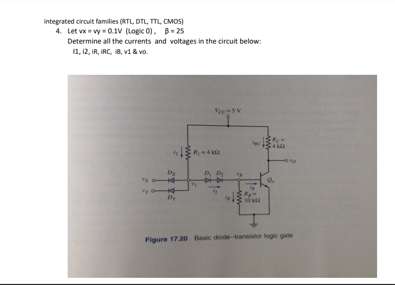 integrated circuit families (RTL, DTL, TTL, CMOS)
4. Let vx = vy = 0.1V (Logic 0), B= 25
Determine all the currents and voltages in the circuit below:
11, 12, IR, IRC, iB, v1 & vo.
Vcc=5 V
4₁R₁ = 4kQ2
D₁ D₂
VI
VB
IRC
ww
Rc=
4 ΚΩ
Dx
Vx o
Vy H
RB =
Dy
10 km2
Figure 17.20 Basic diode-transistor logic gate
Ovo
le