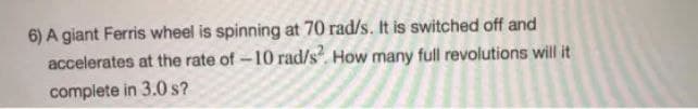 6) A giant Ferris wheel is spinning at 70 rad/s. It is switched off and
accelerates at the rate of-10 rad/s. How many full revolutions will it
complete in 3.0 s?
