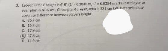 3. Lebron James' height is 6' 8" (1'= 0.3048 m, 1" = 0.0254 m). Tallest player to
ever play in NBA was Gheorghe Muresan, who is 231 cm tall netermine the
absolute difference between players height.
A. 26.7 cm
B. 16.7 cm
C. 17.8 cm
(D) 27.8 cm
E. 11.9 cm
