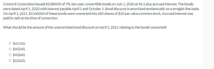 Concord Corporation issued $5280000 of 7%, ten-year convertible bonds on July 1, 2020 at 96.1 plus accrued interest. The bonds
were dated April 1, 2020 with interest payable April 1 and October 1. Bond discount is amortized semiannually on a straight-line basis.
On April 1, 2021, $1160000 of these bonds were converted into 600 shares of $20 par value common stock. Accrued interest was
paid in cash at the time of conversion.
What should be the amount of the unamortized bond discount on April 1, 2021 relating to the bonds converted?
O $41760.
O $45240.
O $42840.
O $22620.