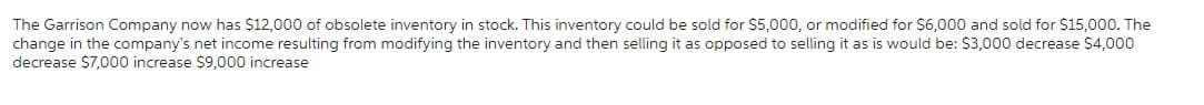 The Garrison Company now has $12,000 of obsolete inventory in stock. This inventory could be sold for $5,000, or modified for $6,000 and sold for $15,000. The
change in the company's net income resulting from modifying the inventory and then selling it as opposed to selling it as is would be: $3,000 decrease $4,000
decrease $7,000 increase $9,000 increase