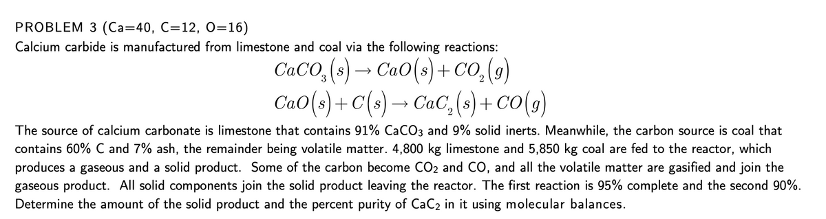 PROBLEM 3 (Са-40, С-12, 0-16)
Calcium carbide is manufactured from limestone and coal via the following reactions:
CaO(s)+ CO,(g)
CaO(s)+ C(s) → CaC, (s)+ CO(g)
S) →
3
The source of calcium carbonate is limestone that contains 91% CaCO3 and 9% solid inerts. Meanwhile, the carbon source is coal that
contains 60% C and 7% ash, the remainder being volatile matter. 4,800 kg limestone and 5,850 kg coal are fed to the reactor, which
produces a gaseous and a solid product. Some of the carbon become CO2 and CO, and all the volatile matter are gasified and join the
gaseous product. All solid components join the solid product leaving the reactor. The first reaction is 95% complete and the second 90%.
Determine the amount of the solid product and the percent purity of CaC2 in it using molecular balances.
