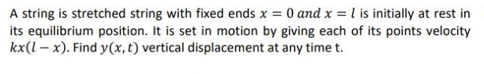 A string is stretched string with fixed ends x = 0 and x = l is initially at rest in
its equilibrium position. It is set in motion by giving each of its points velocity
kx(l – x). Find y(x, t) vertical displacement at any time t.
