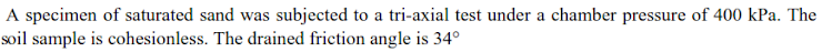 A specimen of saturated sand was subjected to a tri-axial test under a chamber pressure of 400 kPa. The
soil sample is cohesionless. The drained friction angle is 34°
