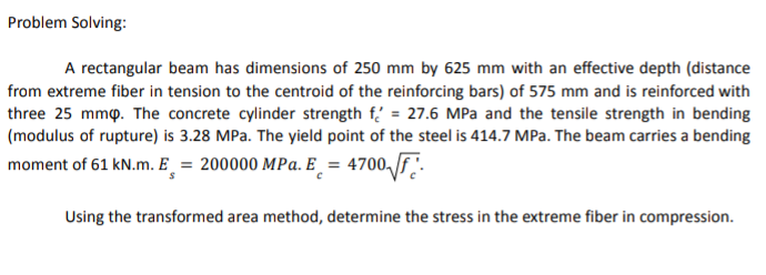 Problem Solving:
A rectangular beam has dimensions of 250 mm by 625 mm with an effective depth (distance
from extreme fiber in tension to the centroid of the reinforcing bars) of 575 mm and is reinforced with
three 25 mmp. The concrete cylinder strength f.' = 27.6 MPa and the tensile strength in bending
(modulus of rupture) is 3.28 MPa. The yield point of the steel is 414.7 MPa. The beam carries a bending
moment of 61 kN.m. E_ = 200000 MPa. E_ = 4700,f.
Using the transformed area method, determine the stress in the extreme fiber in compression.
