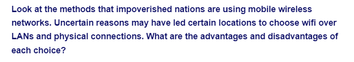 Look at the methods that impoverished nations are using mobile wireless
networks. Uncertain reasons may have led certain locations to choose wifi over
LANs and physical connections. What are the advantages and disadvantages of
each choice?