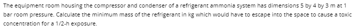 The equipment room housing the compressor and condenser of a refrigerant ammonia system has dimensions 5 by 4 by 3 mat 1
bar room pressure. Calculate the minimum mass of the refrigerant in kg which would have to escape into the space to cause a toxic
concentration for a 1/2-h exposure.
