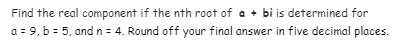 Find the real component if the nth root of a + bi is determined for
a = 9, b = 5, and n= 4. Round off your final answer in five decimal places.
