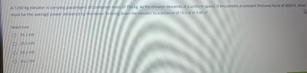 A 1250 kg elevator is carrying passengers of combined mass of 750 kg. As the elevator descends at a uniform speed, it encounters a constant frictional force of 4000 N. What
must be the average power delivered by the motor to bring down the elevator to a distance of 10.0m in 5.00 s?
Select one:
O 35.2 kw
O 20.5 kW
O 39.2 kw
O 43.2 kw
