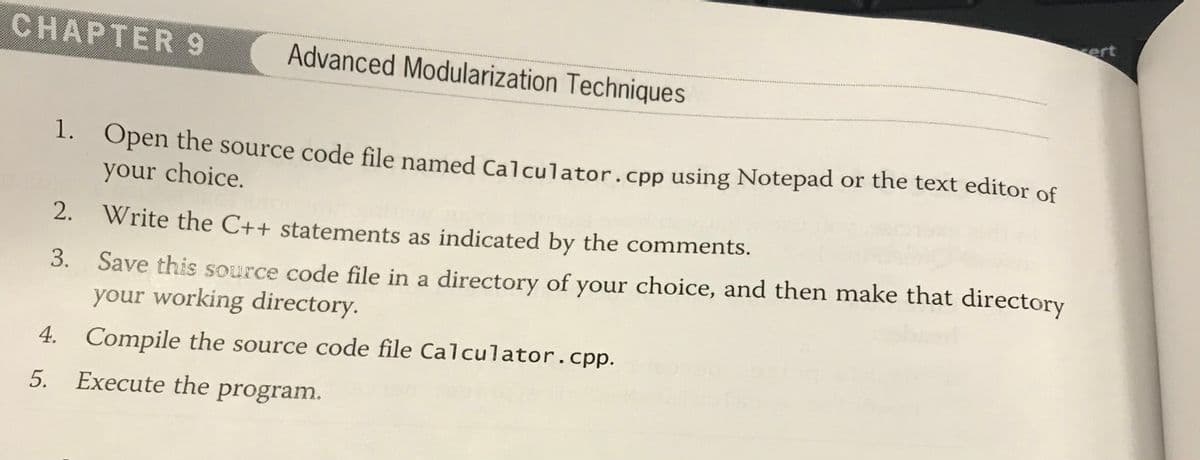 ert
CHAPTER 9
Advanced Modularization Techniques
1. Open the source code file named Calculator.cpp using Notepad or the text editor of
your choice.
2. Write the C++ statements as indicated by the comments.
3. Save this source code file in a directory of your choice, and then make that directory
your working directory.
4. Compile the source code file Calculator.cpp.
5.
Execute the program.
