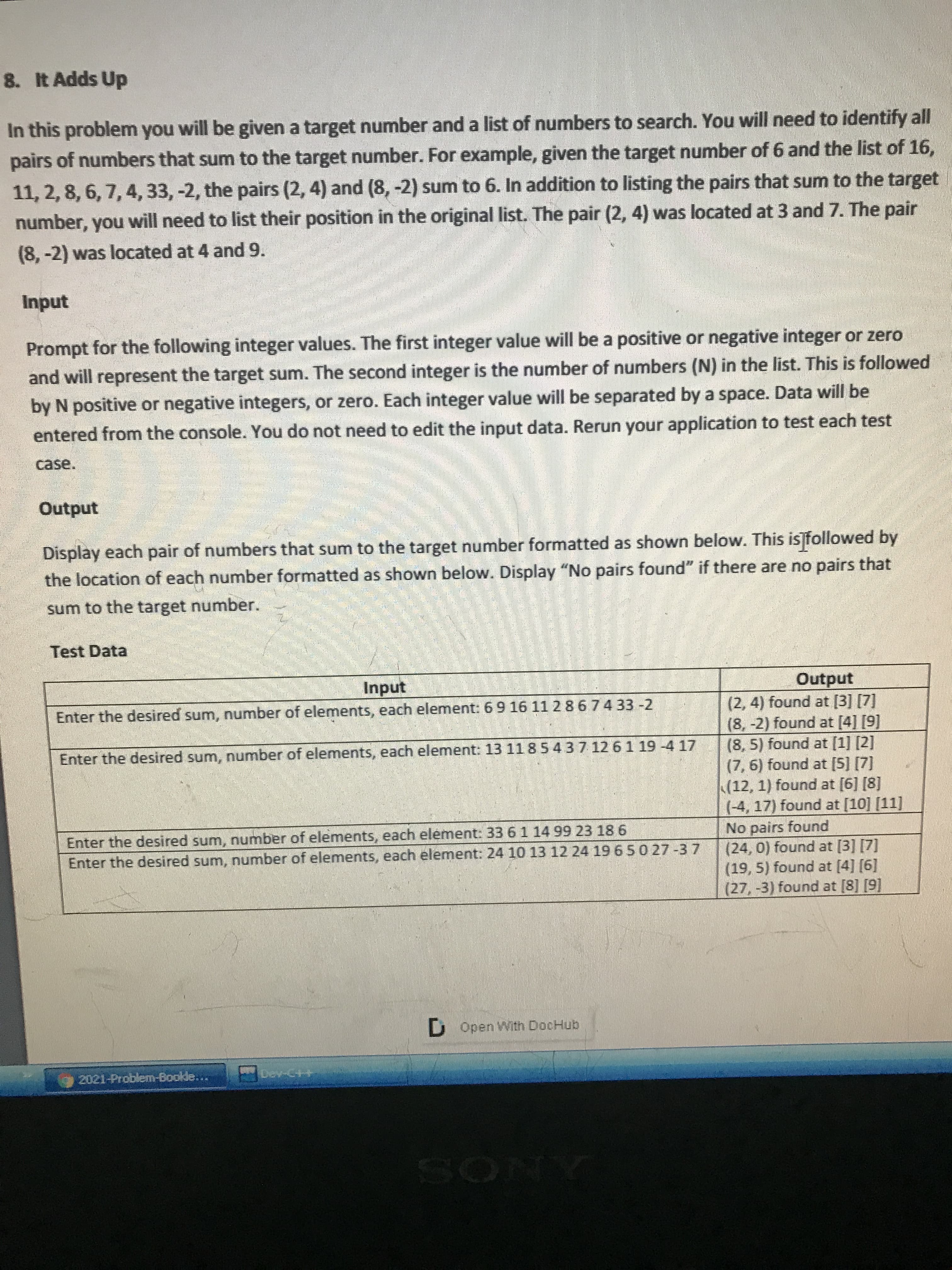 In this problem you will be given a target number and a list of numbers to search. You will need to identify all
pairs of numbers that sum to the target number. For example, given the target number of 6 and the list of 16,
11, 2,8, 6, 7, 4, 33, -2, the pairs (2, 4) and (8, -2) sum to 6. In addition to listing the pairs that sum to the target
number, you will need to list their position in the original list. The pair (2, 4) was located at 3 and 7. The pair
(8,-2) was located at 4 and 9.
