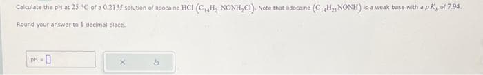 Calculate the pH at 25 °C of a 0.21M solution of lidocaine HCI (C₁4H₂ NONH,CI). Note that lidocaine (C₁4H21 NONH) is a weak base with a pK,, of 7.94.
Round your answer to I decimal place.
PH-0