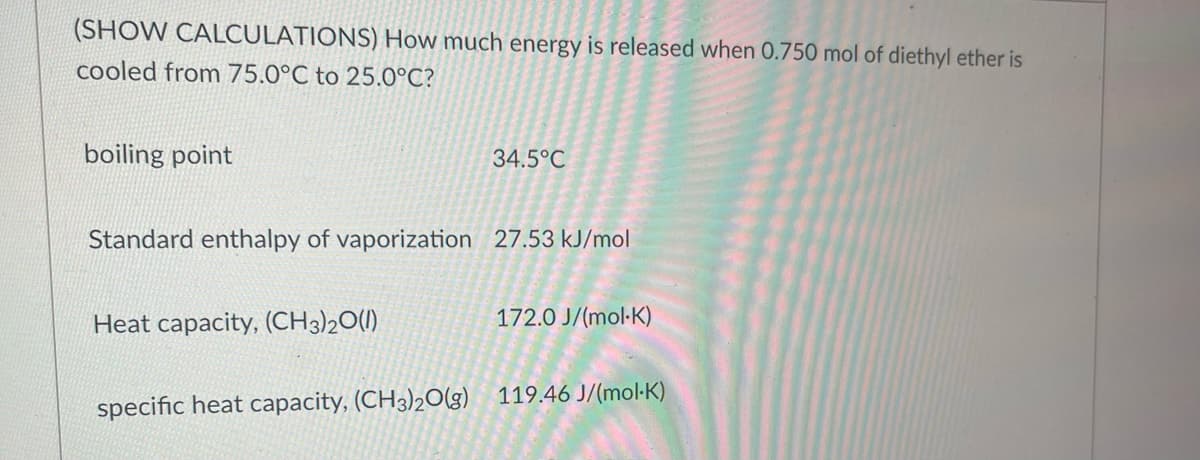 **Energy Calculation for Cooling Diethyl Ether**

In this educational module, we will calculate the energy released when 0.750 mol of diethyl ether is cooled from 75.0°C to 25.0°C. The properties of diethyl ether required for this calculation are outlined below:

- **Boiling Point:** 34.5°C
- **Standard Enthalpy of Vaporization:** 27.53 kJ/mol
- **Heat Capacity, \((CH_3)_2O(l)\):** 172.0 J/(mol·K)
- **Specific Heat Capacity, \((CH_3)_2O(g)\):** 119.46 J/(mol·K)

We assume no phase changes other than boiling. Let's break down the calculation into phases:

1. **Cooling from 75.0°C to 34.5°C (Gas Phase):**
   \[
   q_1 = n \cdot C_p(g) \cdot \Delta T_1
   \]
   where:
   - \( n \) = 0.750 mol (amount of diethyl ether)
   - \( C_p(g) \) = 119.46 J/mol·K (specific heat capacity of diethyl ether in gas phase)
   - \( \Delta T_1 \) = (75.0 - 34.5)°C = 40.5 K

   Therefore:
   \[
   q_1 = 0.750 \cdot 119.46 \cdot 40.5 = 3,626.565 J
   \]

2. **Condensation at 34.5°C (Phase Change from Gas to Liquid):**
   \[
   q_2 = n \cdot \Delta H_{vap}
   \]
   where:
   - \( \Delta H_{vap} \) = 27.53 kJ/mol = 27,530 J/mol (enthalpy of vaporization)

   Therefore:
   \[
   q_2 = 0.750 \cdot 27,530 = 20,647.5 J
   \]

3. **Cooling from 34.5°C to 25.0°C (Liquid Phase):**
   \[
   q_3 = n \cdot C_p(l) \cdot \Delta T_2
   \]
   where:
   - \( C