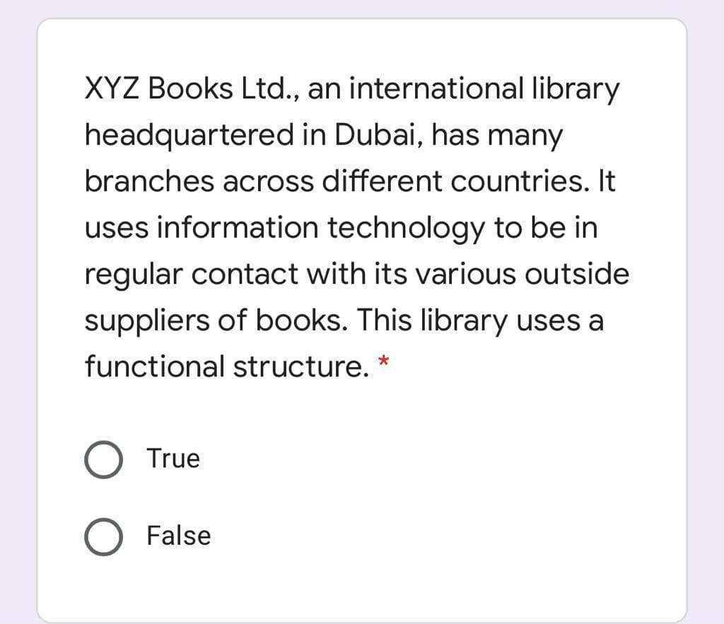 XYZ Books Ltd., an international library
headquartered in Dubai, has many
branches across different countries. It
uses information technology to be in
regular contact with its various outside
suppliers of books. This library uses a
functional structure. *
True
O False
