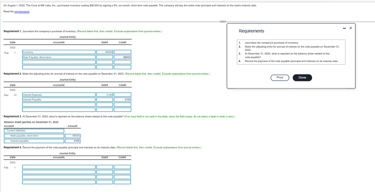 On August 1, 2022, The Cove at Mill Lake, Inc., purchased inventory costing $56,000 by signing a 9%, six-month, short-term note payable. The company will pay the entire note (principal and interest) on the note's maturity date.
Read the requirements.
Requirement 1. Journalize the company's purchase of inventory. (Record debits first, then credits. Exclude explanations from journal entries.)
Journal Entry
Aug
Dec
Date
2022
1
Date
2022
31
Feb
Inventory
Note Payable, Short-term
Requirement 2. Make the adjusting entry for accrual of interest on the note payable on December 31, 2022. (Record debits first, then credits. Exclude explanations from journal entries.)
Journal Entry
Interest Expense
Interest Payable
Current liabilities:
Date
2023
1
Accounts
Note payable, short-term
Interest payable
Accounte
Debit
Amount
Accounts
56000
56000
2100
Requirement 3. At December 31, 2022, what is reported on the balance sheet related to this note payable? (If an input field is not used in the table, leave the field empty; do not select a label or enter a zero.)
Balance Sheet (partial) on December 31, 2022
Account
Debit
2100
Credit
56000
Requirement 4. Record the payment of the note payable (principal and interest) on its maturity date. (Record debits first, then credits. Exclude explanations from journal entries.)
Journal Entry
Debit
Credit
2100
Credit
Requirements
1.
2
Journalize the company's purchase of inventory.
Make the adjusting entry for accrual of interest on the note payable on December 31,
2022.
3.
At December 31, 2022, what is reported on the balance sheet related to this
note payable?
4.
Record the payment of the note payable (principal and interest) on its maturity date.
Print
Done
- X