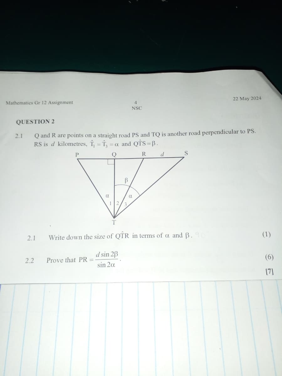 Mathematics Gr 12 Assignment
QUESTION 2
4
NSC
22 May 2024
2.1 Q and R are points on a straight road PS and TQ is another road perpendicular to PS.
RS is d kilometres, ₁₁ = 13 =α and QTS=ẞ.
Ξα
P
α
12
T
β
α
R
d
S
2.1 Write down the size of QTR in terms of a and B. 90
2.2
Prove that PR =
d sin 2ẞ
sin 20
(1)
[7]
26
(6)