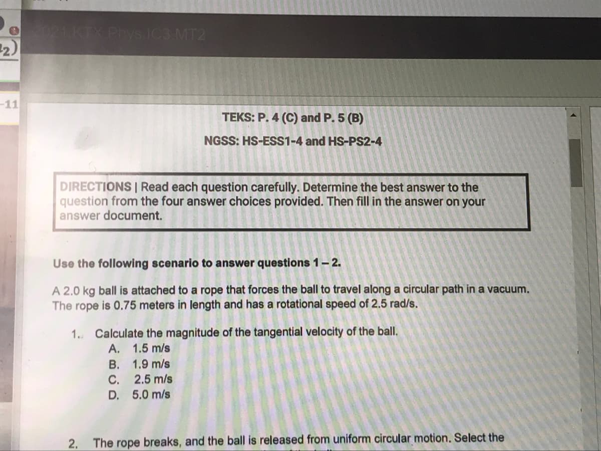 O021KTX Phys IC3 MT2
2)
-11
TEKS: P. 4 (C) and P. 5 (B)
NGSS: HS-ESS1-4 and HS-PS2-4
DIRECTIONS | Read each question carefully. Determine the best answer to the
question from the four answer choices provided. Then fill in the answer on your
answer document.
Use the following scenario to answer questions 1–- 2.
A 2.0 kg ball is attached to a rope that forces the ball to travel along a circular path in a vacuum.
The rope is 0.75 meters in length and has a rotational speed of 2.5 rad/s.
1. Calculate the magnitude of the tangential velocity of the ball.
A. 1.5 m/s
B. 1.9 m/s
C.
2.5 m/s
D. 5.0 m/s
2. The rope breaks, and the ball is released from uniform circular motion. Select the
