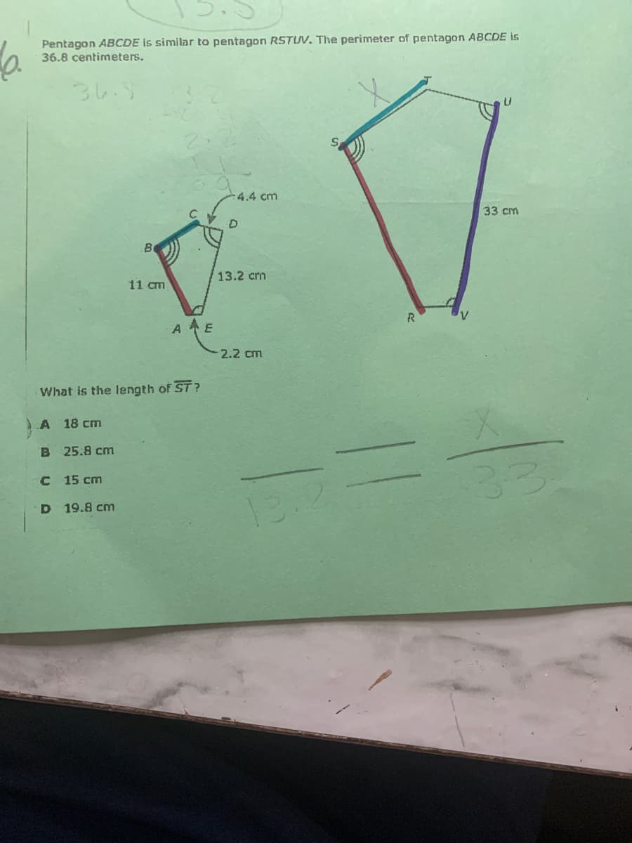 Pentagon ABCDE is similar to pentagon RSTUV. The perimeter of pentagon ABCDE is
36.8 centimeters.
3し
-4.4 cm
33 cm
13.2 cm
11 cm
A E
2.2 cm
What is the Iength of ST?
A 18 cm
B 25:8 cm
C 15 cm
D 19.8 cm
