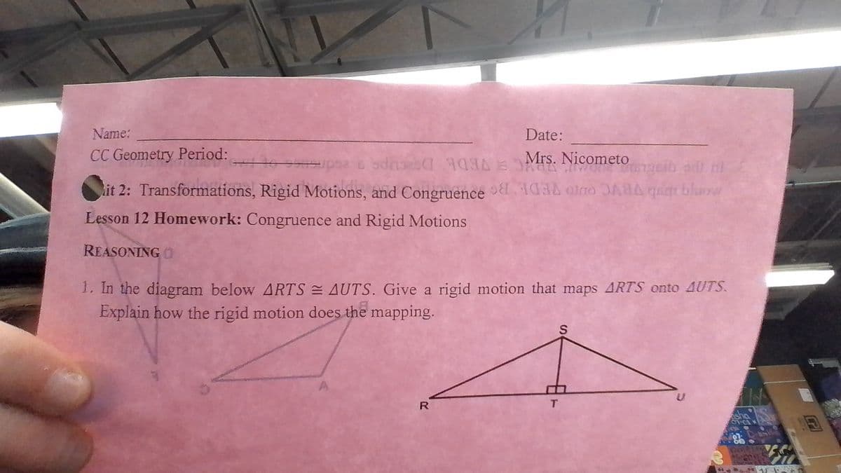Name:
CC Geometry Period:
it 2: Transformations, Rigid Motions, and Congruence
Lesson 12 Homework: Congruence and Rigid Motions
REASONING O
Date:
Mrs. Nicometo
R
1. In the diagram below ARTS = AUTS. Give a rigid motion that maps ARTS onto AUTS.
Explain how the rigid motion does the mapping.
S
Usgeib adli nl
quar bhara
T