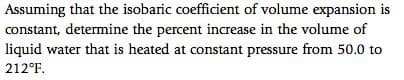 Assuming that the isobaric coefficient of volume expansion is
constant, determine the percent increase in the volume of
liquid water that is heated at constant pressure from 50.0 to
212°F.